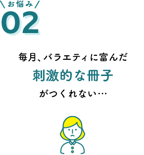 お悩み02 毎月、バラエティに富んだ刺激的な冊子がつくれない…