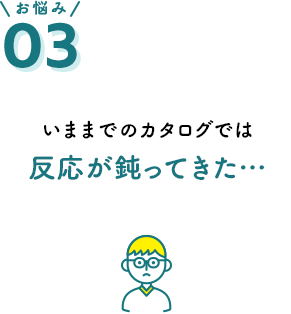 お悩み03 いままでのカタログでは反応が鈍ってきた…