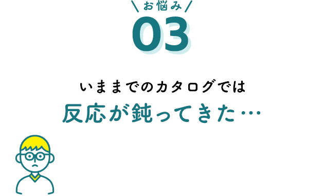 お悩み03 いままでのカタログでは反応が鈍ってきた…
