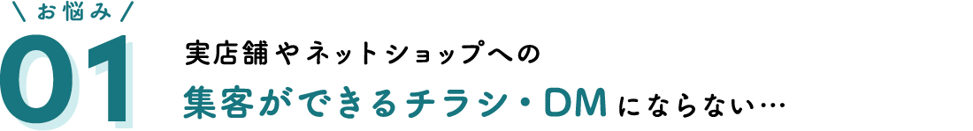 お悩み01 実店舗やネットショップへの集客ができるチラシ・DMにならない…