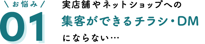 お悩み01 実店舗やネットショップへの集客ができるチラシ・DMにならない…