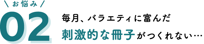 お悩み02 毎月、バラエティに富んだ刺激的な冊子がつくれない…