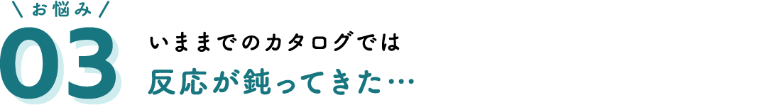 お悩み03 いままでのカタログでは反応が鈍ってきた…