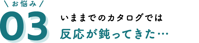 お悩み03 いままでのカタログでは反応が鈍ってきた…